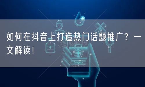如何在抖音上打造热门话题推广？一文解读！